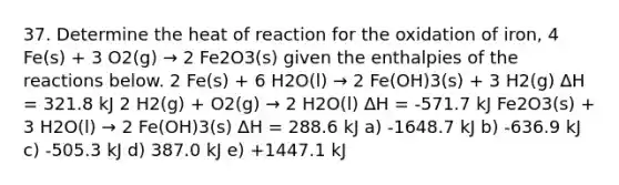 37. Determine the heat of reaction for the oxidation of iron, 4 Fe(s) + 3 O2(g) → 2 Fe2O3(s) given the enthalpies of the reactions below. 2 Fe(s) + 6 H2O(l) → 2 Fe(OH)3(s) + 3 H2(g) ∆H = 321.8 kJ 2 H2(g) + O2(g) → 2 H2O(l) ∆H = -571.7 kJ Fe2O3(s) + 3 H2O(l) → 2 Fe(OH)3(s) ∆H = 288.6 kJ a) -1648.7 kJ b) -636.9 kJ c) -505.3 kJ d) 387.0 kJ e) +1447.1 kJ