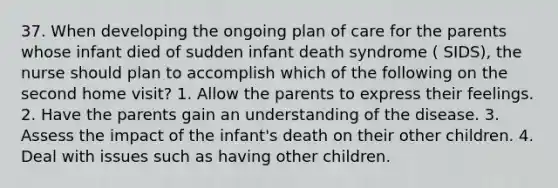 37. When developing the ongoing plan of care for the parents whose infant died of sudden infant death syndrome ( SIDS), the nurse should plan to accomplish which of the following on the second home visit? 1. Allow the parents to express their feelings. 2. Have the parents gain an understanding of the disease. 3. Assess the impact of the infant's death on their other children. 4. Deal with issues such as having other children.