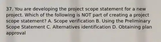 37. You are developing the project scope statement for a new project. Which of the following is NOT part of creating a project scope statement? A. Scope verification B. Using the Preliminary Scope Statement C. Alternatives identification D. Obtaining plan approval