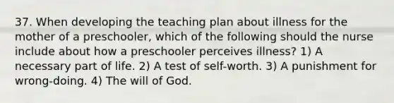 37. When developing the teaching plan about illness for the mother of a preschooler, which of the following should the nurse include about how a preschooler perceives illness? 1) A necessary part of life. 2) A test of self-worth. 3) A punishment for wrong-doing. 4) The will of God.