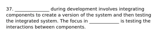 37. _______________ during development involves integrating components to create a version of the system and then testing the integrated system. The focus in _____________ is testing the interactions between components.