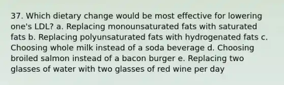 37. Which dietary change would be most effective for lowering one's LDL? a. Replacing monounsaturated fats with saturated fats b. Replacing polyunsaturated fats with hydrogenated fats c. Choosing whole milk instead of a soda beverage d. Choosing broiled salmon instead of a bacon burger e. Replacing two glasses of water with two glasses of red wine per day