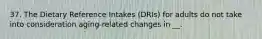 37. The Dietary Reference Intakes (DRIs) for adults do not take into consideration aging-related changes in __.