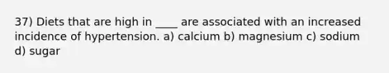 37) Diets that are high in ____ are associated with an increased incidence of hypertension. a) calcium b) magnesium c) sodium d) sugar