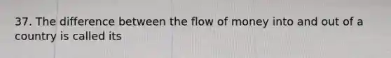 37. The difference between the flow of money into and out of a country is called its