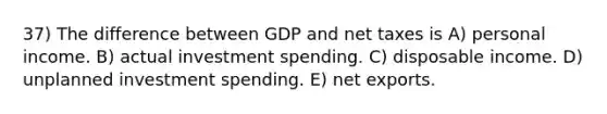 37) The difference between GDP and net taxes is A) personal income. B) actual investment spending. C) disposable income. D) unplanned investment spending. E) net exports.