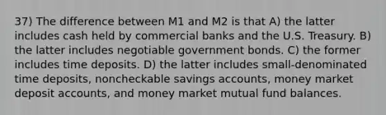 37) The difference between M1 and M2 is that A) the latter includes cash held by commercial banks and the U.S. Treasury. B) the latter includes negotiable government bonds. C) the former includes time deposits. D) the latter includes small-denominated time deposits, noncheckable savings accounts, money market deposit accounts, and money market mutual fund balances.