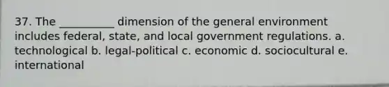 37. The __________ dimension of the general environment includes federal, state, and local government regulations. a. technological b. legal-political c. economic d. sociocultural e. international