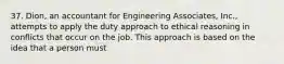 37. Dion, an accountant for Engineering Associates, Inc., attempts to apply the duty approach to ethical reasoning in conflicts that occur on the job. This approach is based on the idea that a person must