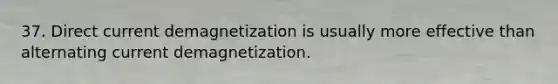 37. Direct current demagnetization is usually more effective than alternating current demagnetization.