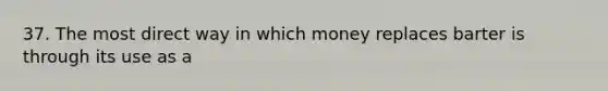 37. The most direct way in which money replaces barter is through its use as a