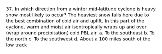 37. In which direction from a winter mid-latitude cyclone is heavy snow most likely to occur? The heaviest snow falls here due to the best combination of cold air and uplift. In this part of the cyclone, warm and moist air isentropically wraps up and over (wrap around precipitation) cold PBL air. a. To the southeast b. To the north c. To the southwest d. About a 100 miles south of the low track