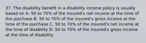 37. The disability benefit in a disability income policy is usually based on A. 50 to 70% of the insured's net income at the time of the purchase B. 50 to 70% of the insured's gross income at the time of the purchase C. 50 to 70% of the insured's net income at the time of disability D. 50 to 70% of the insured's gross income at the time of disability