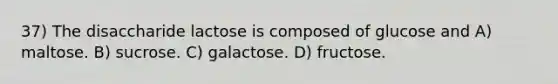 37) The disaccharide lactose is composed of glucose and A) maltose. B) sucrose. C) galactose. D) fructose.