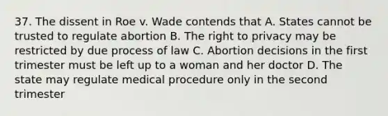 37. The dissent in Roe v. Wade contends that A. States cannot be trusted to regulate abortion B. The right to privacy may be restricted by due process of law C. Abortion decisions in the first trimester must be left up to a woman and her doctor D. The state may regulate medical procedure only in the second trimester