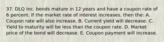 37. DLQ Inc. bonds mature in 12 years and have a coupon rate of 6 percent. If the market rate of interest increases, then the: A. Coupon rate will also increase. B. Current yield will decrease. C. Yield to maturity will be less than the coupon rate. D. Market price of the bond will decrease. E. Coupon payment will increase.