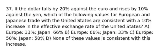 37. If the dollar falls by 20% against the euro and rises by 10% against the yen, which of the following values for European and Japanese trade with the United States are consistent with a 10% increase in the effective exchange rate of the United States? A) Europe: 33%; Japan: 66% B) Europe: 66%; Japan: 33% C) Europe: 50%; Japan: 50% D) None of these values is consistent with this increase.