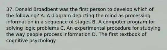 37. Donald Broadbent was the first person to develop which of the following? A. A diagram depicting the mind as processing information in a sequence of stages B. A computer program for solving logic problems C. An experimental procedure for studying the way people process information D. The first textbook of cognitive psychology