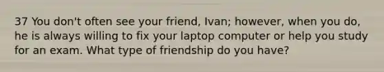 37 You don't often see your friend, Ivan; however, when you do, he is always willing to fix your laptop computer or help you study for an exam. What type of friendship do you have?