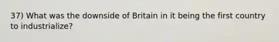 37) What was the downside of Britain in it being the first country to industrialize?