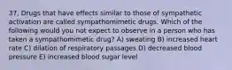 37. Drugs that have effects similar to those of sympathetic activation are called sympathomimetic drugs. Which of the following would you not expect to observe in a person who has taken a sympathomimetic drug? A) sweating B) increased heart rate C) dilation of respiratory passages D) decreased blood pressure E) increased blood sugar level