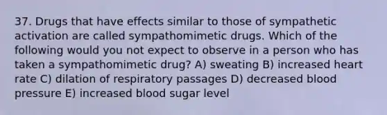 37. Drugs that have effects similar to those of sympathetic activation are called sympathomimetic drugs. Which of the following would you not expect to observe in a person who has taken a sympathomimetic drug? A) sweating B) increased heart rate C) dilation of respiratory passages D) decreased blood pressure E) increased blood sugar level