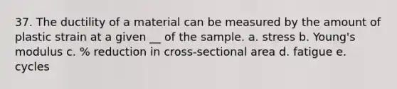 37. The ductility of a material can be measured by the amount of plastic strain at a given __ of the sample. a. stress b. Young's modulus c. % reduction in cross-sectional area d. fatigue e. cycles