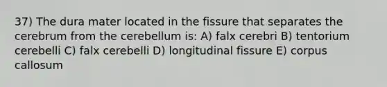 37) The dura mater located in the fissure that separates the cerebrum from the cerebellum is: A) falx cerebri B) tentorium cerebelli C) falx cerebelli D) longitudinal fissure E) corpus callosum