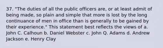 37. "The duties of all the public officers are, or at least admit of being made, so plain and simple that more is lost by the long continuance of men in office than is generally to be gained by their experience." This statement best reflects the views of a. John C. Calhoun b. Daniel Webster c. John Q. Adams d. Andrew Jackson e. Henry Clay