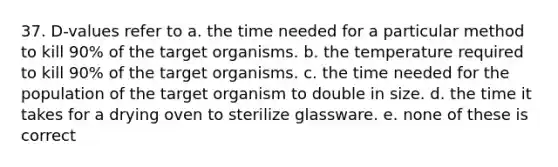 37. D-values refer to a. the time needed for a particular method to kill 90% of the target organisms. b. the temperature required to kill 90% of the target organisms. c. the time needed for the population of the target organism to double in size. d. the time it takes for a drying oven to sterilize glassware. e. none of these is correct