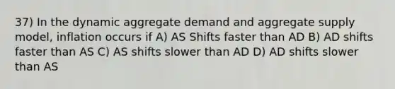 37) In the dynamic aggregate demand and aggregate supply model, inflation occurs if A) AS Shifts faster than AD B) AD shifts faster than AS C) AS shifts slower than AD D) AD shifts slower than AS