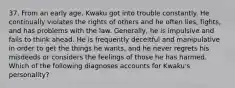 37. From an early age, Kwaku got into trouble constantly. He continually violates the rights of others and he often lies, fights, and has problems with the law. Generally, he is impulsive and fails to think ahead. He is frequently deceitful and manipulative in order to get the things he wants, and he never regrets his misdeeds or considers the feelings of those he has harmed. Which of the following diagnoses accounts for Kwaku's personality?