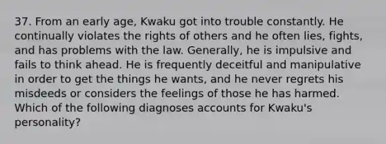 37. From an early age, Kwaku got into trouble constantly. He continually violates the rights of others and he often lies, fights, and has problems with the law. Generally, he is impulsive and fails to think ahead. He is frequently deceitful and manipulative in order to get the things he wants, and he never regrets his misdeeds or considers the feelings of those he has harmed. Which of the following diagnoses accounts for Kwaku's personality?