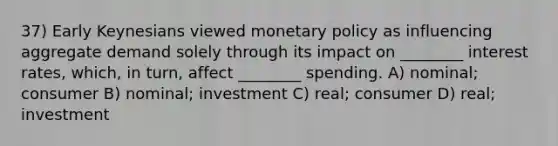 37) Early Keynesians viewed monetary policy as influencing aggregate demand solely through its impact on ________ interest rates, which, in turn, affect ________ spending. A) nominal; consumer B) nominal; investment C) real; consumer D) real; investment