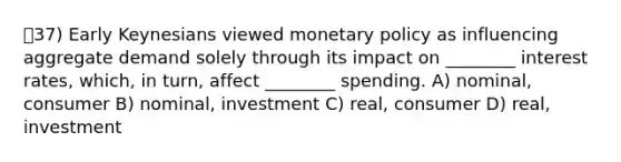 37) Early Keynesians viewed monetary policy as influencing aggregate demand solely through its impact on ________ interest rates, which, in turn, affect ________ spending. A) nominal, consumer B) nominal, investment C) real, consumer D) real, investment