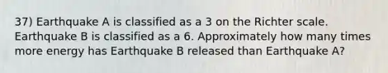 37) Earthquake A is classified as a 3 on the Richter scale. Earthquake B is classified as a 6. Approximately how many times more energy has Earthquake B released than Earthquake A?