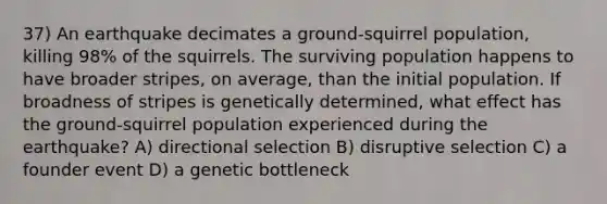 37) An earthquake decimates a ground-squirrel population, killing 98% of the squirrels. The surviving population happens to have broader stripes, on average, than the initial population. If broadness of stripes is genetically determined, what effect has the ground-squirrel population experienced during the earthquake? A) directional selection B) disruptive selection C) a founder event D) a genetic bottleneck