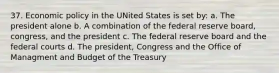 37. Economic policy in the UNited States is set by: a. The president alone b. A combination of the federal reserve board, congress, and the president c. The federal reserve board and the federal courts d. The president, Congress and the Office of Managment and Budget of the Treasury