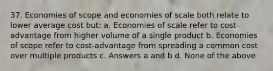 37. Economies of scope and economies of scale both relate to lower average cost but: a. Economies of scale refer to cost-advantage from higher volume of a single product b. Economies of scope refer to cost-advantage from spreading a common cost over multiple products c. Answers a and b d. None of the above