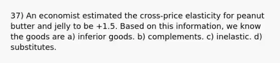 37) An economist estimated the cross-price elasticity for peanut butter and jelly to be +1.5. Based on this information, we know the goods are a) inferior goods. b) complements. c) inelastic. d) substitutes.