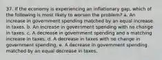 37. If the economy is experiencing an inflationary gap, which of the following is most likely to worsen the problem? a. An increase in government spending matched by an equal increase in taxes. b. An increase in government spending with no change in taxes. c. A decrease in government spending and a matching increase in taxes. d. A decrease in taxes with no change in government spending. e. A decrease in government spending matched by an equal decrease in taxes.