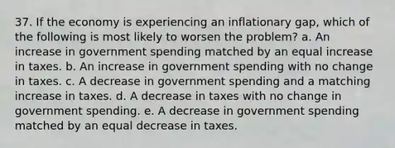 37. If the economy is experiencing an inflationary gap, which of the following is most likely to worsen the problem? a. An increase in government spending matched by an equal increase in taxes. b. An increase in government spending with no change in taxes. c. A decrease in government spending and a matching increase in taxes. d. A decrease in taxes with no change in government spending. e. A decrease in government spending matched by an equal decrease in taxes.