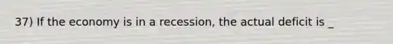 37) If the economy is in a recession, the actual deficit is _