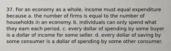 37. For an economy as a whole, income must equal expenditure because a. the number of firms is equal to the number of households in an economy. b. individuals can only spend what they earn each period. c. every dollar of spending by some buyer is a dollar of income for some seller. d. every dollar of saving by some consumer is a dollar of spending by some other consumer.