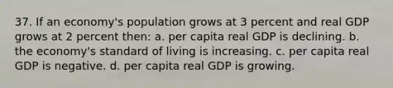 37. If an economy's population grows at 3 percent and real GDP grows at 2 percent then: a. per capita real GDP is declining. b. the economy's standard of living is increasing. c. per capita real GDP is negative. d. per capita real GDP is growing.