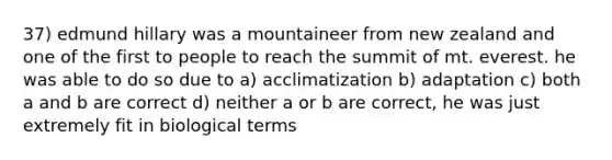 37) edmund hillary was a mountaineer from new zealand and one of the first to people to reach the summit of mt. everest. he was able to do so due to a) acclimatization b) adaptation c) both a and b are correct d) neither a or b are correct, he was just extremely fit in biological terms