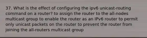 37. What is the effect of configuring the ipv6 unicast-routing command on a router? to assign the router to the all-nodes multicast group to enable the router as an IPv6 router to permit only unicast packets on the router to prevent the router from joining the all-routers multicast group