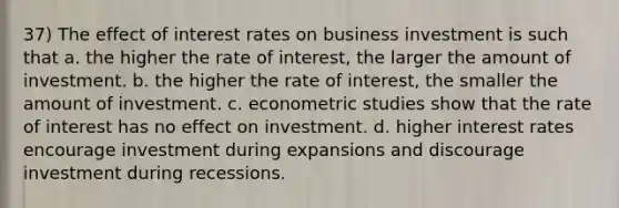 37) The effect of interest rates on business investment is such that a. the higher the rate of interest, the larger the amount of investment. b. the higher the rate of interest, the smaller the amount of investment. c. econometric studies show that the rate of interest has no effect on investment. d. higher interest rates encourage investment during expansions and discourage investment during recessions.