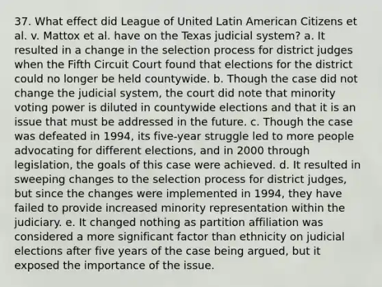 37. What effect did League of United Latin American Citizens et al. v. Mattox et al. have on the Texas judicial system? a. It resulted in a change in the selection process for district judges when the Fifth Circuit Court found that elections for the district could no longer be held countywide. b. Though the case did not change the judicial system, the court did note that minority voting power is diluted in countywide elections and that it is an issue that must be addressed in the future. c. Though the case was defeated in 1994, its five-year struggle led to more people advocating for different elections, and in 2000 through legislation, the goals of this case were achieved. d. It resulted in sweeping changes to the selection process for district judges, but since the changes were implemented in 1994, they have failed to provide increased minority representation within the judiciary. e. It changed nothing as partition affiliation was considered a more significant factor than ethnicity on judicial elections after five years of the case being argued, but it exposed the importance of the issue.