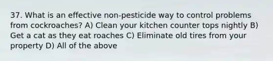 37. What is an effective non-pesticide way to control problems from cockroaches? A) Clean your kitchen counter tops nightly B) Get a cat as they eat roaches C) Eliminate old tires from your property D) All of the above